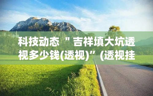 科技动态 ＂吉祥填大坑透视多少钱(透视)	”(透视挂)详细用法教程
