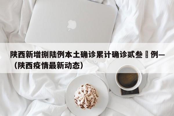 陕西新增捌陆例本土确诊累计确诊贰叁無例—（陕西疫情最新动态）