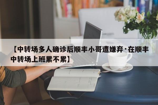 【中转场多人确诊后顺丰小哥遭嫌弃·在顺丰中转场上班累不累】