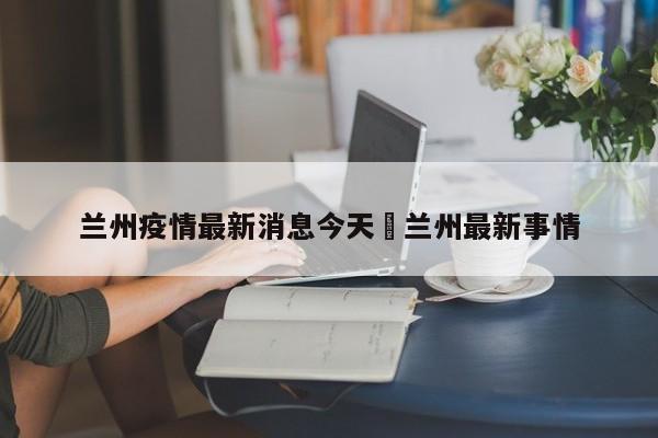 兰州疫情最新消息今天›兰州最新事情