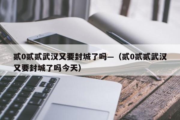 贰0贰贰武汉又要封城了吗—（贰0贰贰武汉又要封城了吗今天）