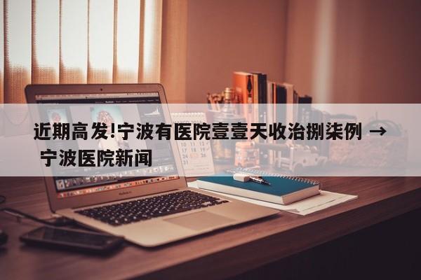 近期高发!宁波有医院壹壹天收治捌柒例 → 宁波医院新闻
