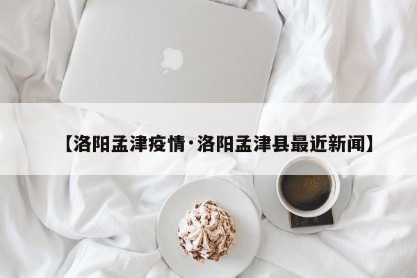 【洛阳孟津疫情·洛阳孟津县最近新闻】