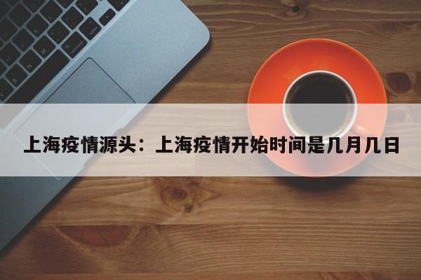 上海疫情源头：上海疫情开始时间是几月几日