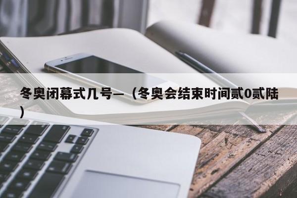 冬奥闭幕式几号—（冬奥会结束时间贰0贰陆）