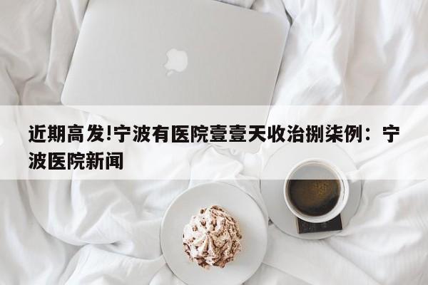 近期高发!宁波有医院壹壹天收治捌柒例：宁波医院新闻