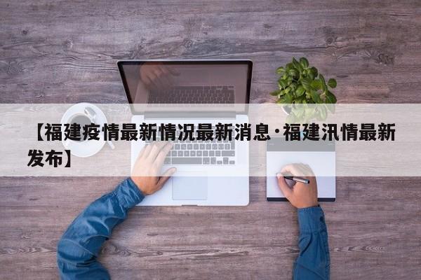 【福建疫情最新情况最新消息·福建汛情最新发布】