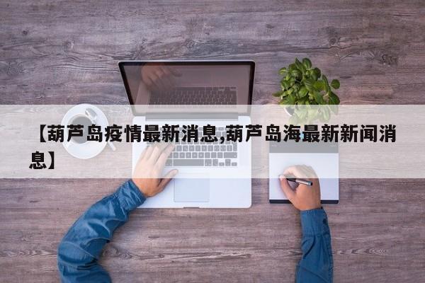 【葫芦岛疫情最新消息,葫芦岛海最新新闻消息】