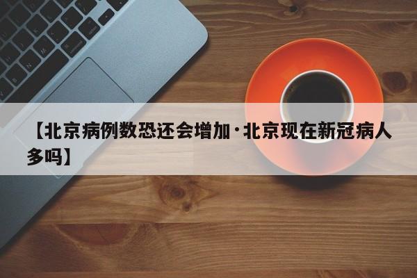 【北京病例数恐还会增加·北京现在新冠病人多吗】