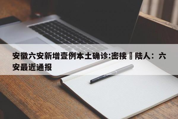 安徽六安新增壹例本土确诊:密接無陆人：六安最近通报