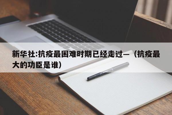 新华社:抗疫最困难时期已经走过—（抗疫最大的功臣是谁）