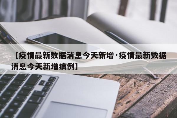 【疫情最新数据消息今天新增·疫情最新数据消息今天新增病例】