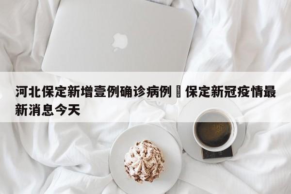 河北保定新增壹例确诊病例›保定新冠疫情最新消息今天