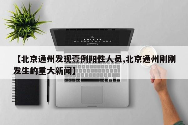 【北京通州发现壹例阳性人员,北京通州刚刚发生的重大新闻】