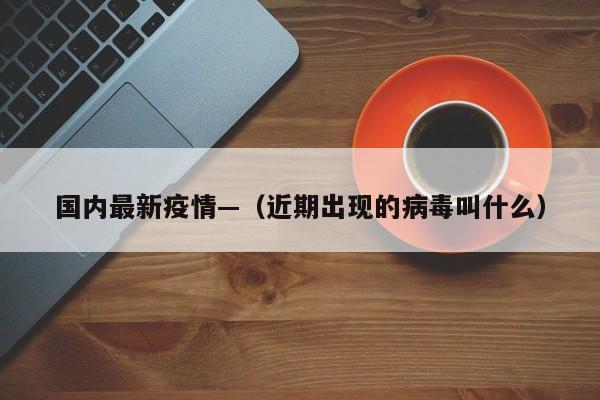 国内最新疫情—（近期出现的病毒叫什么）