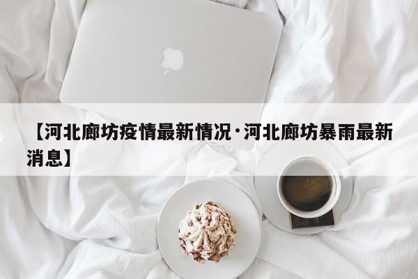 【河北廊坊疫情最新情况·河北廊坊暴雨最新消息】