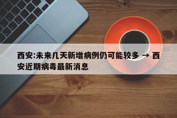 西安:未来几天新增病例仍可能较多 → 西安近期病毒最新消息