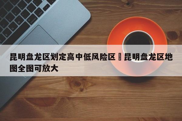 昆明盘龙区划定高中低风险区›昆明盘龙区地图全图可放大