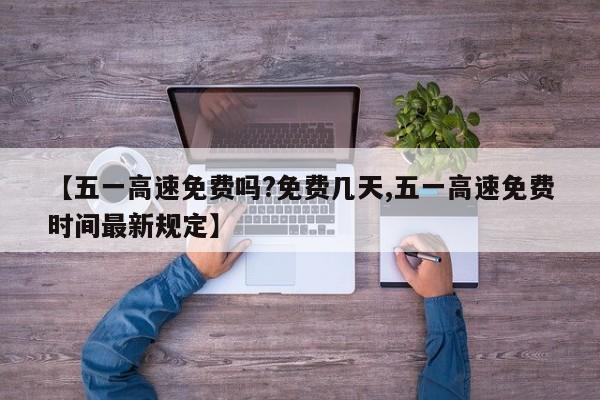 【五一高速免费吗?免费几天,五一高速免费时间最新规定】