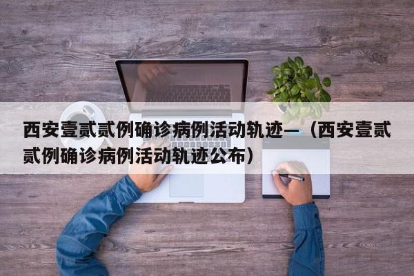 西安壹贰贰例确诊病例活动轨迹—（西安壹贰贰例确诊病例活动轨迹公布）