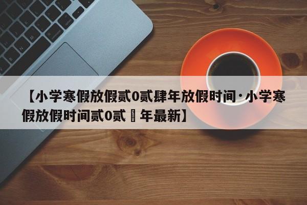 【小学寒假放假贰0贰肆年放假时间·小学寒假放假时间贰0贰無年最新】