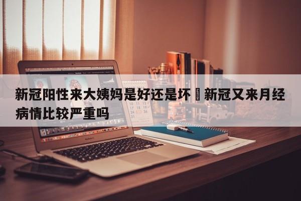 新冠阳性来大姨妈是好还是坏›新冠又来月经病情比较严重吗