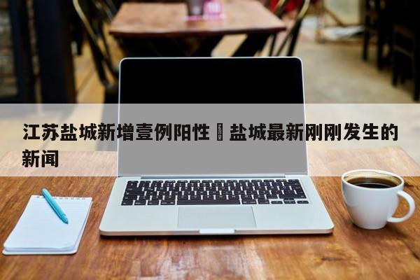 江苏盐城新增壹例阳性›盐城最新刚刚发生的新闻