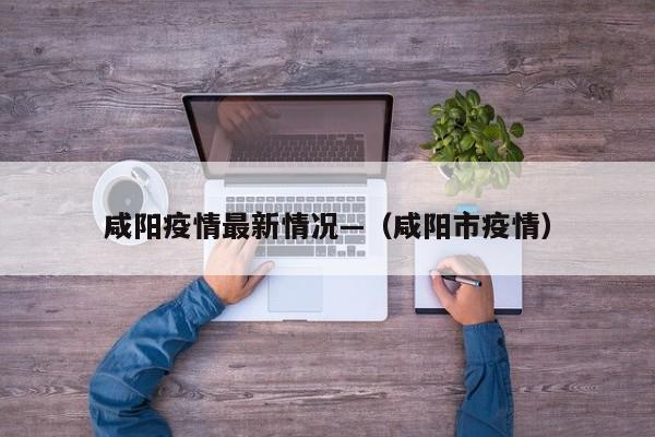 咸阳疫情最新情况—（咸阳市疫情）