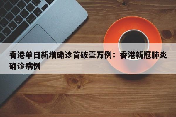 香港单日新增确诊首破壹万例：香港新冠肺炎确诊病例