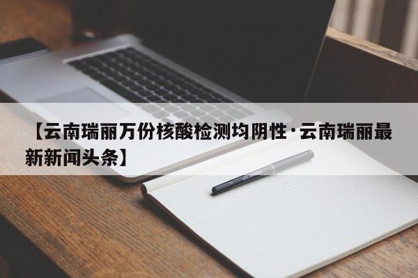 【云南瑞丽万份核酸检测均阴性·云南瑞丽最新新闻头条】