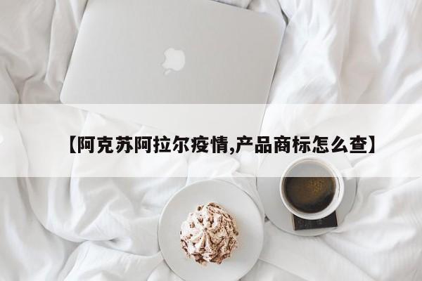 【阿克苏阿拉尔疫情,产品商标怎么查】