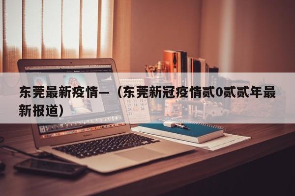 东莞最新疫情—（东莞新冠疫情贰0贰贰年最新报道）