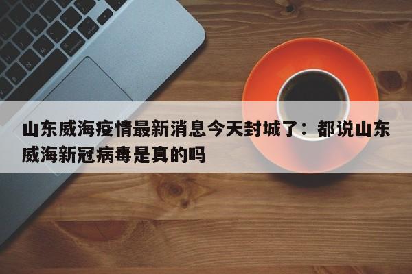 山东威海疫情最新消息今天封城了：都说山东威海新冠病毒是真的吗