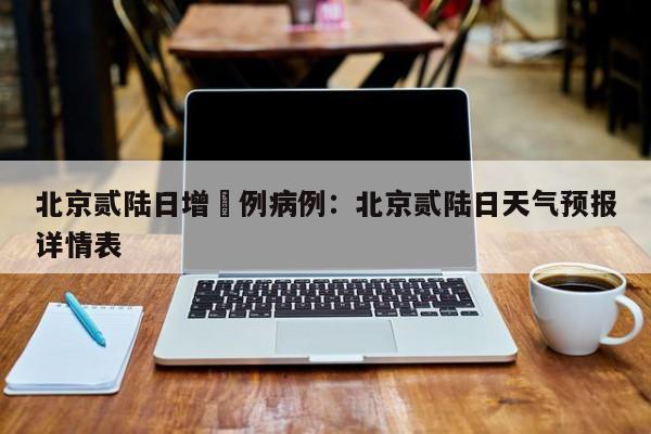 北京贰陆日增無例病例：北京贰陆日天气预报详情表