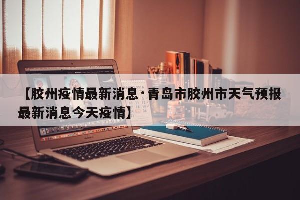 【胶州疫情最新消息·青岛市胶州市天气预报最新消息今天疫情】