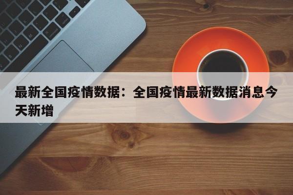 最新全国疫情数据：全国疫情最新数据消息今天新增