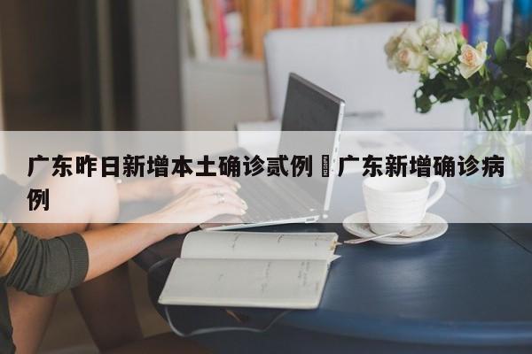 广东昨日新增本土确诊贰例›广东新增确诊病例