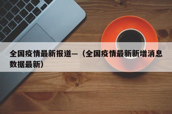 全国疫情最新报道—（全国疫情最新新增消息数据最新）