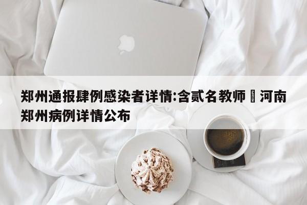 郑州通报肆例感染者详情:含贰名教师›河南郑州病例详情公布