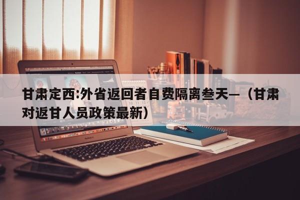 甘肃定西:外省返回者自费隔离叁天—（甘肃对返甘人员政策最新）