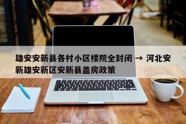 雄安安新县各村小区楼院全封闭 → 河北安新雄安新区安新县盖房政策
