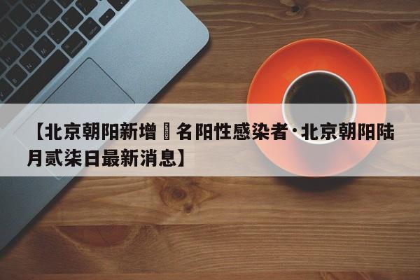 【北京朝阳新增無名阳性感染者·北京朝阳陆月贰柒日最新消息】