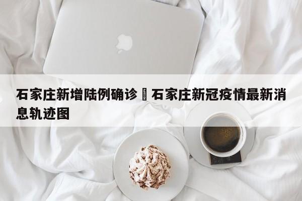 石家庄新增陆例确诊›石家庄新冠疫情最新消息轨迹图
