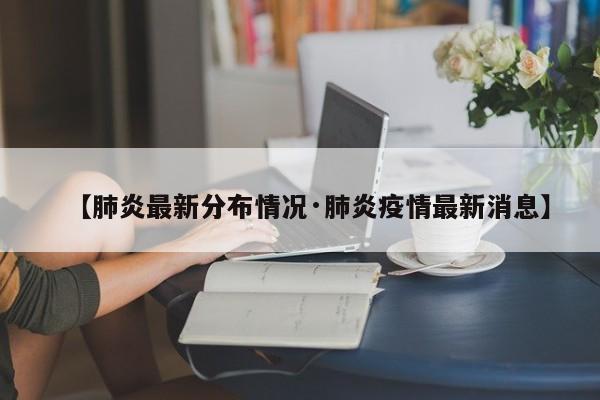 【肺炎最新分布情况·肺炎疫情最新消息】