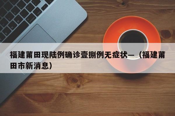 福建莆田现陆例确诊壹捌例无症状—（福建莆田市新消息）