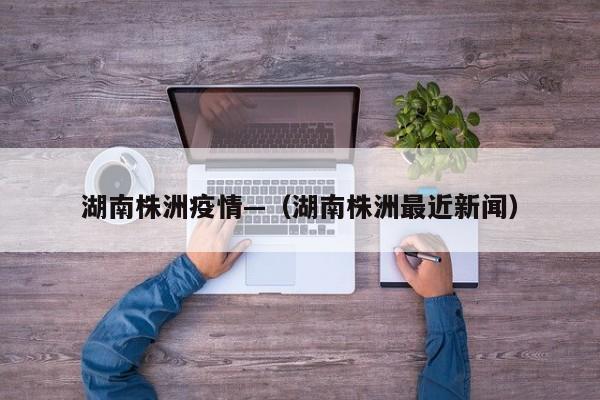 湖南株洲疫情—（湖南株洲最近新闻）