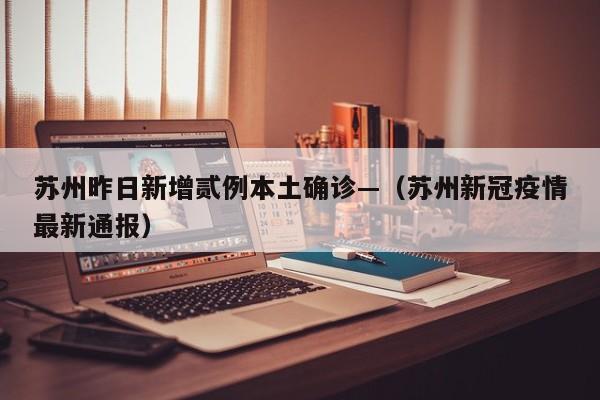 苏州昨日新增贰例本土确诊—（苏州新冠疫情最新通报）