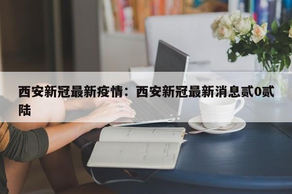 西安新冠最新疫情：西安新冠最新消息贰0贰陆