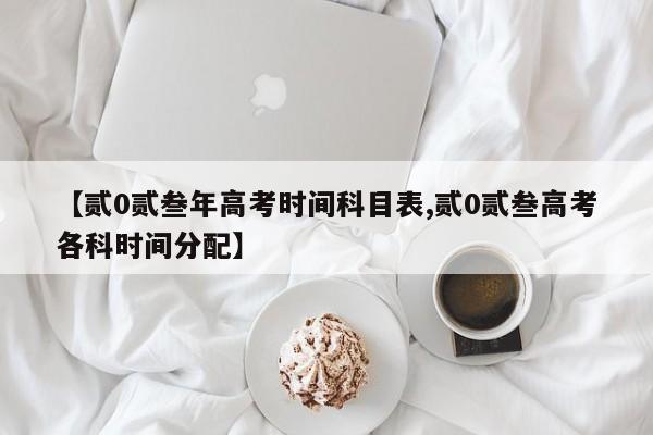 【贰0贰叁年高考时间科目表,贰0贰叁高考各科时间分配】