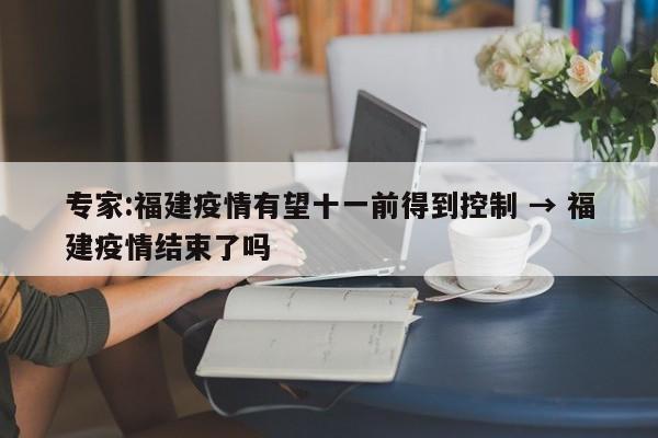专家:福建疫情有望十一前得到控制 → 福建疫情结束了吗